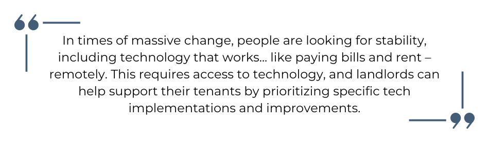 Quote: In times of massive change, people are looking for stability, including technology that works...like paying bills and rent – remotely. This requires access to technology, and landlords can help support their tenants by prioritizing specific tech implementations and improvements. Nathan Miller, Rentec Direct