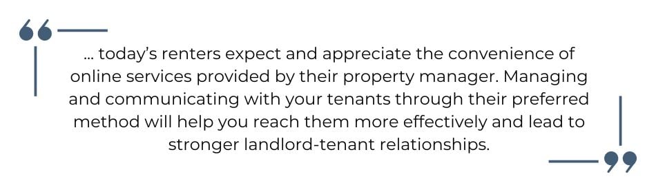 Quote: ... today’s renters expect and appreciate the convenience of online services provided by their property manager. Managing and communicating with your tenants through their preferred method will help you reach them more effectively and lead to stronger landlord-tenant relationships. Nathan Miller, Rentec Direct