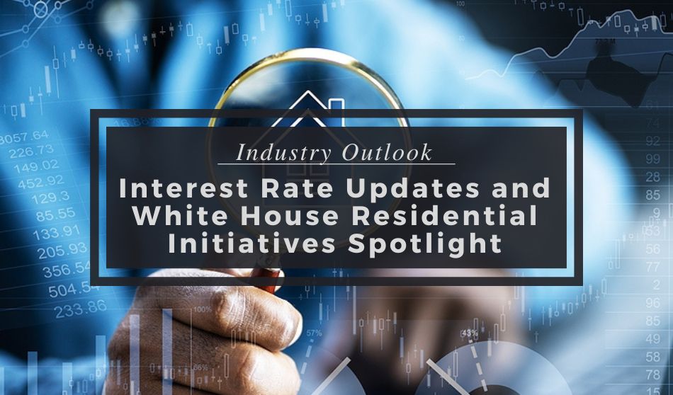 Industry Outlook | Interest Rate Updates and White House Residential Initiatives Spotlight